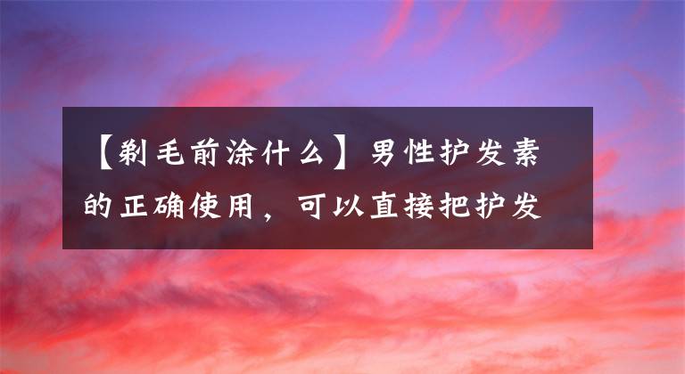 【剃毛前涂什么】男性护发素的正确使用，可以直接把护发素放在干燥的头发上吗？