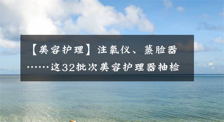 【美容护理】注氧仪、蒸脸器……这32批次美容护理器抽检不合格