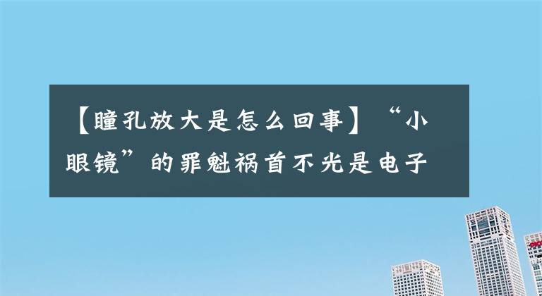 【瞳孔放大是怎么回事】“小眼镜”的罪魁祸首不光是电子产品！视力要定期检查！这些误区家长一定要注意