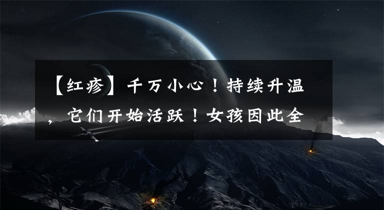 【红疹】千万小心！持续升温，它们开始活跃！女孩因此全身红疹肿胀……