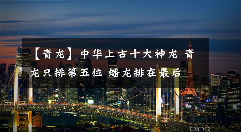【青龙】中华上古十大神龙 青龙只排第五位 蟠龙排在最后