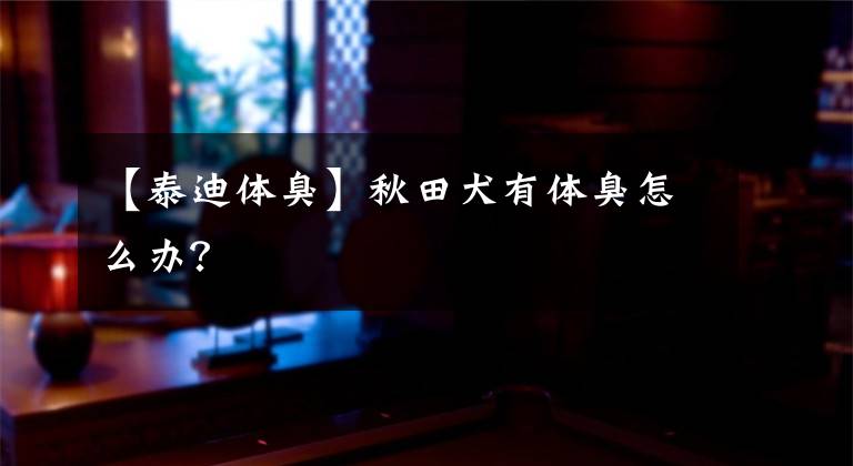 【泰迪体臭】秋田犬有体臭怎么办？