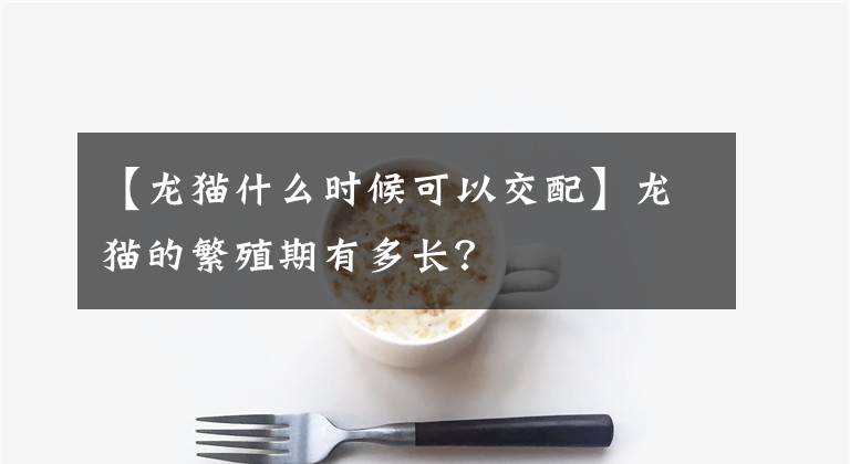 【龙猫什么时候可以交配】龙猫的繁殖期有多长？