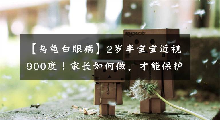 【乌龟白眼病】2岁半宝宝近视900度！家长如何做，才能保护好孩子的视力
