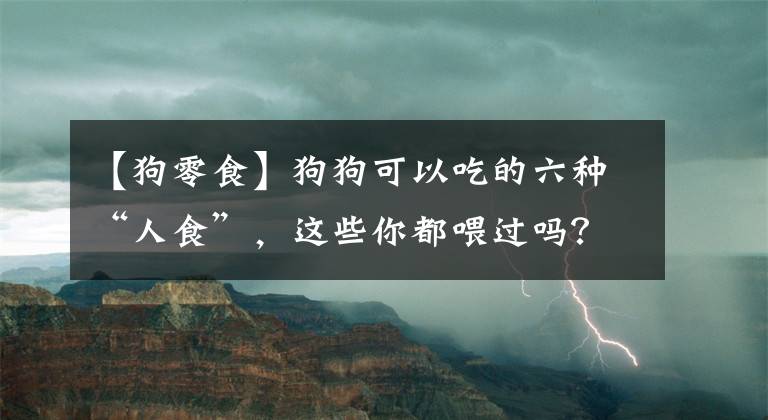 【狗零食】狗狗可以吃的六种“人食”，这些你都喂过吗？