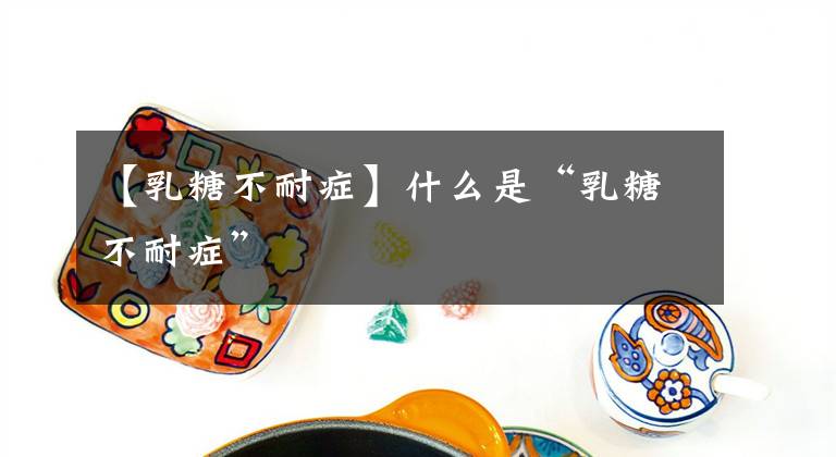 【乳糖不耐症】什么是“乳糖不耐症”