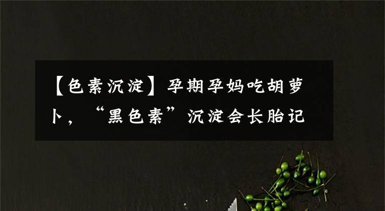 【色素沉淀】孕期孕妈吃胡萝卜，“黑色素”沉淀会长胎记？事实是这样
