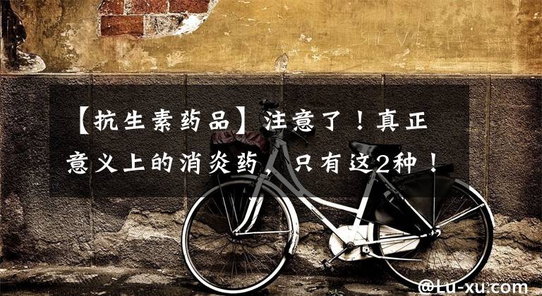 【抗生素药品】注意了！真正意义上的消炎药，只有这2种！不要再和抗菌药混淆了
