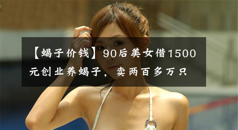 【蝎子价钱】90后美女借1500元创业养蝎子，卖两百多万只蝎子替父还清百万债务