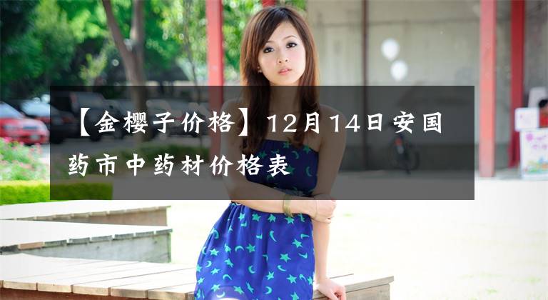 【金樱子价格】12月14日安国药市中药材价格表