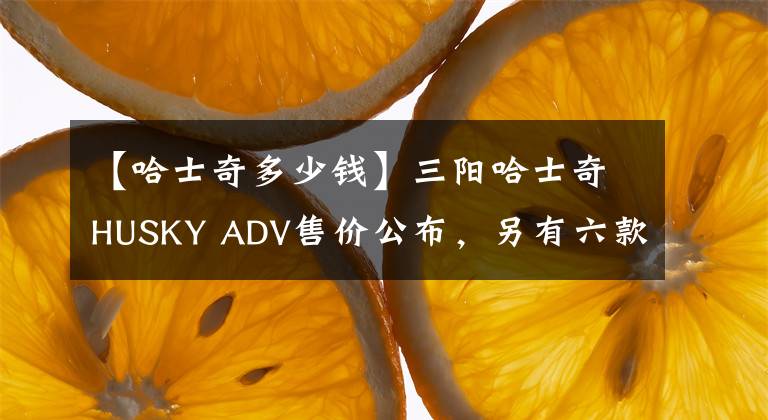 【哈士奇多少钱】三阳哈士奇HUSKY ADV售价公布，另有六款车型同步上市