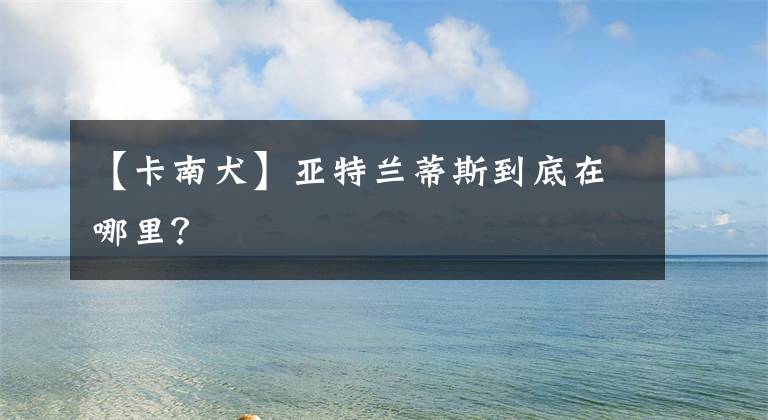 【卡南犬】亚特兰蒂斯到底在哪里？