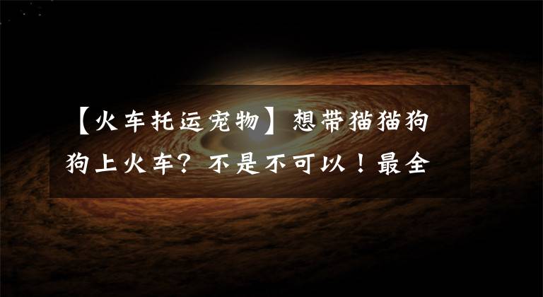 【火车托运宠物】想带猫猫狗狗上火车？不是不可以！最全托运宠物指南来了