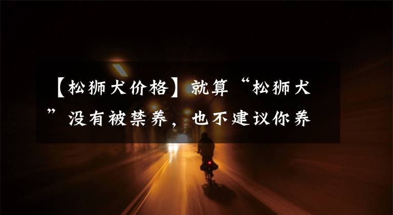【松狮犬价格】就算“松狮犬”没有被禁养，也不建议你养，原因有七个