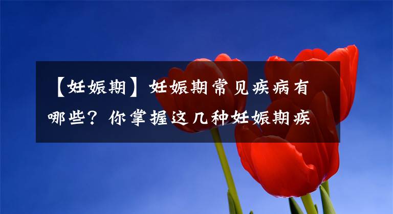 【妊娠期】妊娠期常见疾病有哪些？你掌握这几种妊娠期疾病吗？