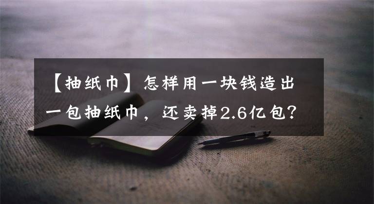 【抽纸巾】怎样用一块钱造出一包抽纸巾，还卖掉2.6亿包？