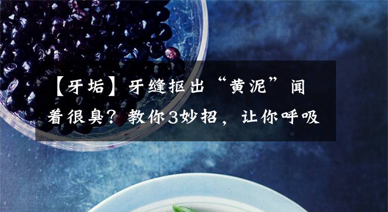 【牙垢】牙缝抠出“黄泥”闻着很臭？教你3妙招，让你呼吸都变“甜甜的”