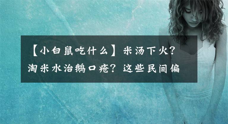 【小白鼠吃什么】米汤下火？淘米水治鹅口疮？这些民间偏方每一种都可能要娃的命