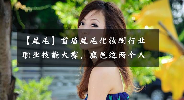 【尾毛】首届尾毛化妆刷行业职业技能大赛，鹿邑这两个人获得一等奖