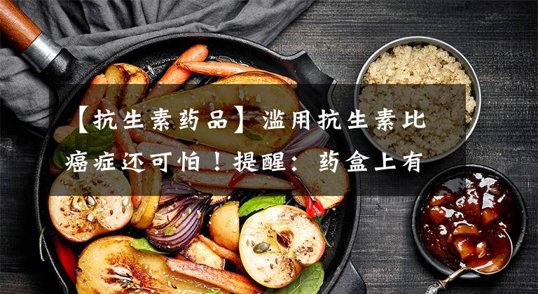 【抗生素药品】滥用抗生素比癌症还可怕！提醒：药盒上有这7个词，要慎用、慎买