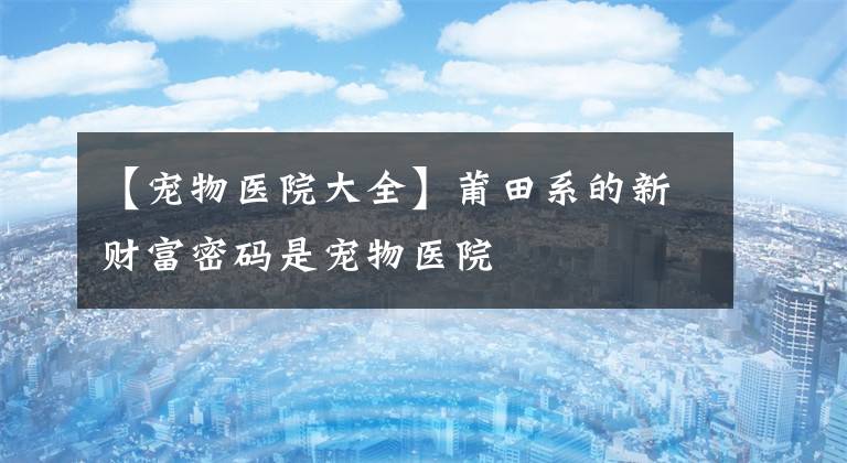 【宠物医院大全】莆田系的新财富密码是宠物医院