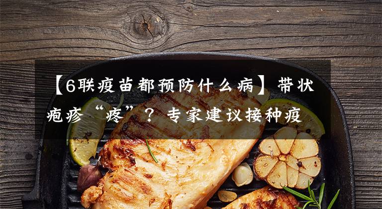 【6联疫苗都预防什么病】带状疱疹“疼”？专家建议接种疫苗。