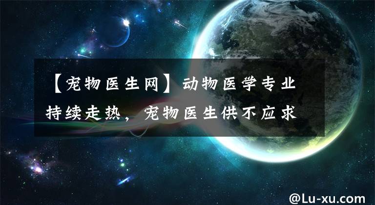 【宠物医生网】动物医学专业持续走热，宠物医生供不应求，高考生快来“受宠”