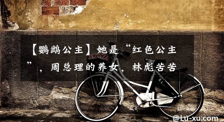 【鹦鹉公主】她是“红色公主”，周总理的养女，林彪苦苦追求，为何47岁惨死？
