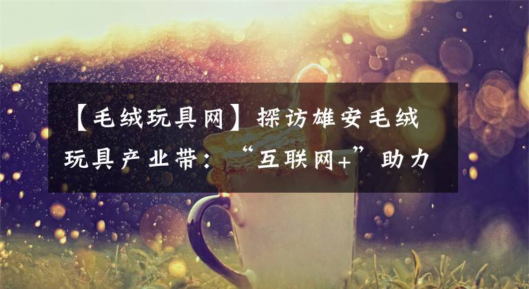 【毛绒玩具网】探访雄安毛绒玩具产业带：“互联网+”助力 小玩具大产业