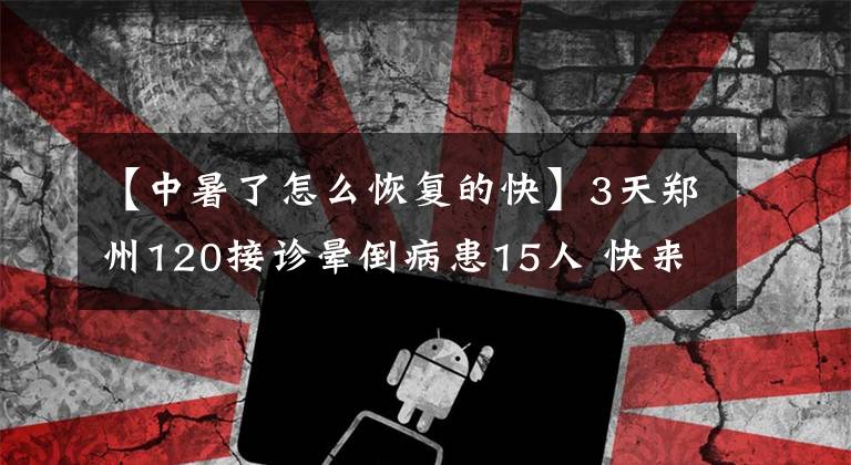 【中暑了怎么恢复的快】3天郑州120接诊晕倒病患15人 快来看看中暑后的急救处理办法