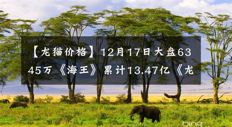 【龙猫价格】12月17日大盘6345万《海王》累计13.47亿《龙猫》9763万