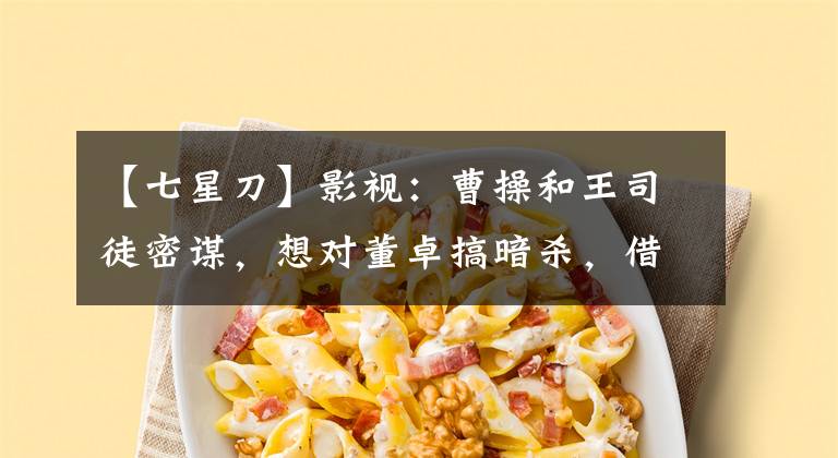 【七星刀】影视：曹操和王司徒密谋，想对董卓搞暗杀，借来司徒七星刀！