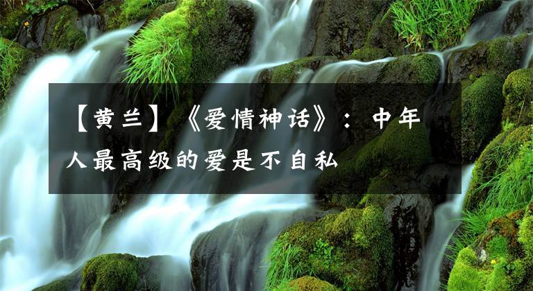 【黄兰】《爱情神话》：中年人最高级的爱是不自私