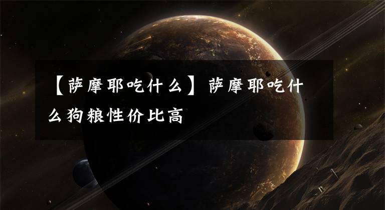 【萨摩耶吃什么】萨摩耶吃什么狗粮性价比高