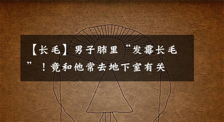 【长毛】男子肺里“发霉长毛”！竟和他常去地下室有关