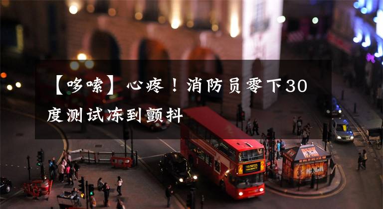 【哆嗦】心疼！消防员零下30度测试冻到颤抖