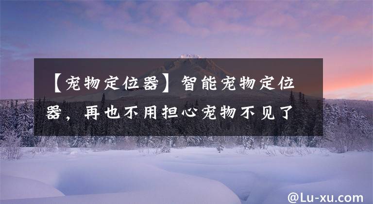 【宠物定位器】智能宠物定位器，再也不用担心宠物不见了