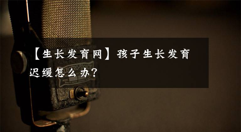 【生长发育网】孩子生长发育迟缓怎么办？