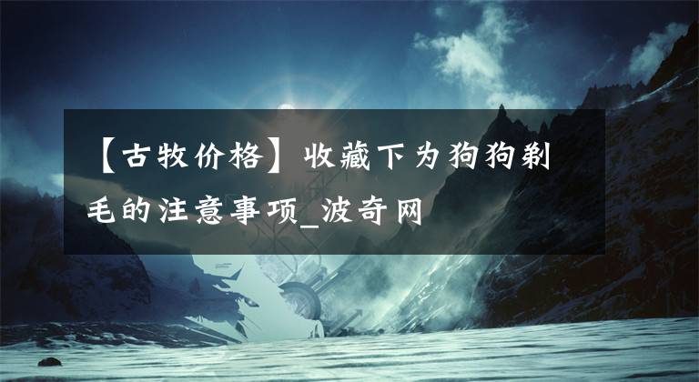 【古牧价格】收藏下为狗狗剃毛的注意事项_波奇网