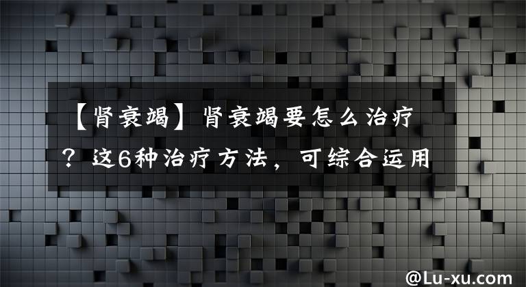 【肾衰竭】肾衰竭要怎么治疗？这6种治疗方法，可综合运用