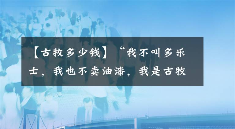 【古牧多少钱】“我不叫多乐士，我也不卖油漆，我是古牧！”