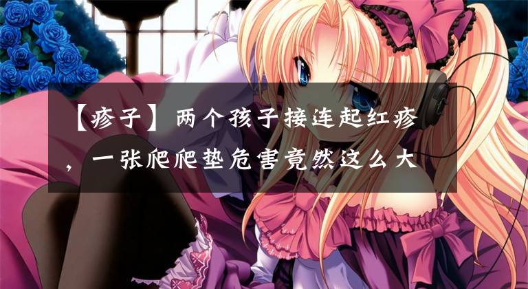 【疹子】两个孩子接连起红疹，一张爬爬垫危害竟然这么大？