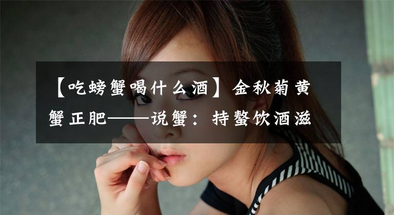 【吃螃蟹喝什么酒】金秋菊黄蟹正肥——说蟹：持螯饮酒滋筋髓