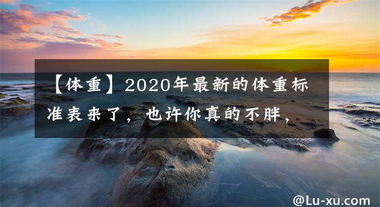 【体重】2020年最新的体重标准表来了，也许你真的不胖，别再进行减肥了