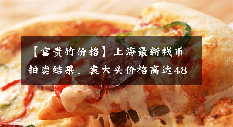 【富贵竹价格】上海最新钱币拍卖结果，袁大头价格高达48万，看看你家有没有