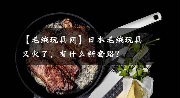 【毛绒玩具网】日本毛绒玩具又火了，有什么新套路？