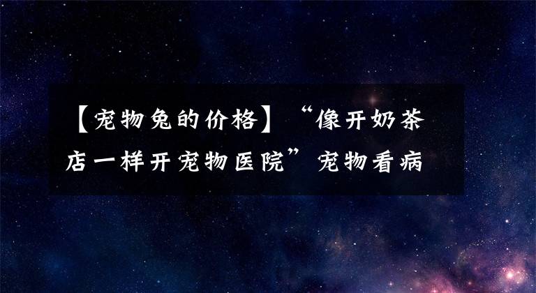 【宠物兔的价格】“像开奶茶店一样开宠物医院”宠物看病为何又贵又难？