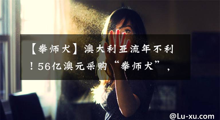 【拳师犬】澳大利亚流年不利！56亿澳元采购“拳师犬”，因技术问题延迟交付