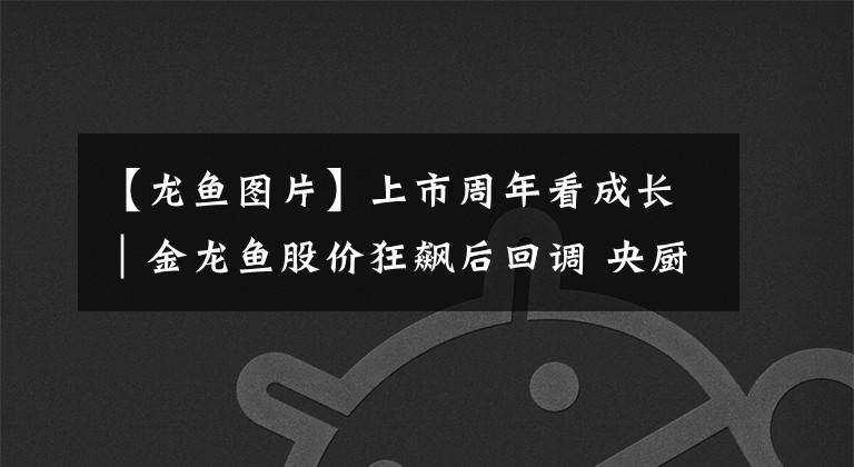 【龙鱼图片】上市周年看成长｜金龙鱼股价狂飙后回调 央厨项目将于年底投产