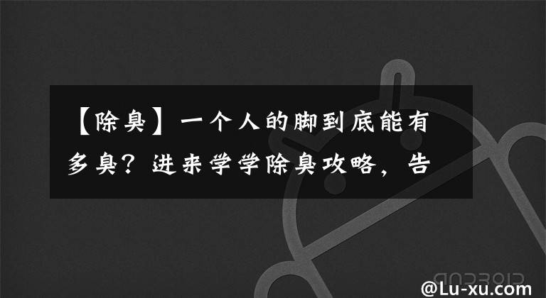 【除臭】一个人的脚到底能有多臭？进来学学除臭攻略，告别脱鞋尴尬